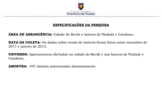 ESPECIFICAÇÕES DA PESQUISA ÁREA DE ABRANGÊNCIA:  Cidade do Recife e bairros de Piedade e Candeias. DATA DA COLETA:  Os dados sobre venda de imóveis foram feitos entre novembro de 2011 e janeiro de 2012. UNIVERSO:  Apartamentos ofertados na cidade do Recife e nos bairros de Piedade e Candeias. AMOSTRA:  497 imóveis selecionados aleatoriamente 