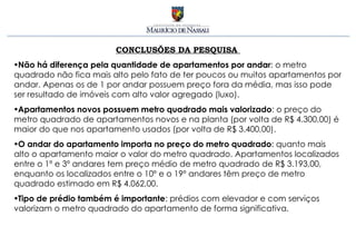 CONCLUSÕES DA PESQUISA  Não há diferença pela quantidade de apartamentos por andar : o metro quadrado não fica mais alto pelo fato de ter poucos ou muitos apartamentos por andar. Apenas os de 1 por andar possuem preço fora da média, mas isso pode ser resultado de imóveis com alto valor agregado (luxo). Apartamentos novos possuem metro quadrado mais valorizado : o preço do metro quadrado de apartamentos novos e na planta (por volta de R$ 4.300,00) é maior do que nos apartamento usados (por volta de R$ 3.400,00).  O andar do apartamento importa no preço do metro quadrado : quanto mais alto o apartamento maior o valor do metro quadrado. Apartamentos localizados entre o 1º e 3º andares tem preço médio de metro quadrado de R$ 3.193,00, enquanto os localizados entre o 10º e o 19º andares têm preço de metro quadrado estimado em R$ 4.062,00. Tipo de prédio também é importante : prédios com elevador e com serviços valorizam o metro quadrado do apartamento de forma significativa. 