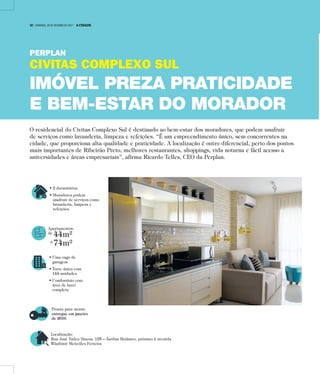 • 2 dormitórios
• Moradores podem
usufruir de serviços como
lavanderia, limpeza e
refeições.
Apartamentos
de
44m²
a
74m²
• Uma vaga de
garagem
• Torre única com
144 unidades
• Condomínio com
área de lazer
completa
Pronto para morar:
entregue em janeiro
de 2016
Localização:
Rua José Tadeu Sincos, 125 – Jardim Botânico, próximo à avenida
Wladimir Meirelles Ferreira
O residencial do Civitas Complexo Sul é destinado ao bem-estar dos moradores, que podem usufruir
de serviços como lavanderia, limpeza e refeições. “É um empreendimento único, sem concorrentes na
cidade, que proporciona alta qualidade e praticidade. A localização é outro diferencial, perto dos pontos
mais importantes de Ribeirão Preto, melhores restaurantes, shoppings, vida noturna e fácil acesso a
universidades e áreas empresariais”, afirma Ricardo Telles, CEO da Perplan.
PERPLAN
CIVITAS COMPLEXO SUL
IMÓVEL PREZA PRATICIDADE
E BEM-ESTAR DO MORADOR
10 | DOMINGO, 29 DE OUTUBRO DE 2017 A CIDADE
 