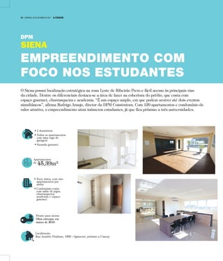 • 1 dormitório
• Todos os apartamentos
com uma vaga de
garagem
• Varanda gourmet
Apartamentos
de
45,39m²
• Torre única, com oito
apartamentos por
andar
• Condomínio conta
com salão de jogos,
churrasqueira,
academia e espaço
gourmet.
Pronto para morar:
Obra entregue em
março de 2016
Localização:
Rua Arnaldo Vitaliano, 1520 – Iguatemi, próximo a Unaerp
O Siena possui localização estratégica na zona Leste de Ribeirão Preto e fácil acesso às principais vias
da cidade. Dentre os diferenciais destaca-se a área de lazer na cobertura do prédio, que conta com
espaço gourmet, churrasqueira e academia. “É um espaço amplo, em que podem ocorrer até dois eventos
simultâneos”, afirma Rodrigo Araujo, diretor da DPM Construtora. Com 120 apartamentos e condomínio de
valor atrativo, o empreendimento atrai inúmeros estudantes, já que fica próximo a três universidades.
DPM
SIENA
EMPREENDIMENTO COM
FOCO NOS ESTUDANTES
14 | DOMINGO, 29 DE OUTUBRO DE 2017 A CIDADE
 