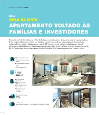 • Três opções de planta
• 3 dormitórios com uma
suíte
• 2 dormitórios com uma
suíte
• Varanda gourmet.
Apartamentos
de
70m²
a
100m²
• Duas vagas de
garagem
• Torre única com
120 apartamentos
• Seis apartamentos
por andar
• Condomínio com
área de lazer
completa.
Previsão de entrega:
Março
de 2020
Localização:
Rua Arnaldo Vitaliano, 1.010 – Iguatemi, próximo a Unaerp
Com dois ou três dormitórios, o Orla da Mata possui acabamento fino e uma área de lazer completa.
É um empreendimento pensado nas famílias e investidores, já que há uma grande tendência de
valorização da região. “A piscina com raia de 25 metros e borda infinita voltada para a área de
preservação localizada atrás do empreendimento são diferenciais”, afirma Rodrigo Araujo, diretor da
DPM Construtora. Além disso, possui boa localização e fácil acesso às principais vias da cidade.
DPM
ORLA DA MATA
APARTAMENTO VOLTADO ÀS
FAMÍLIAS E INVESTIDORES
16 | DOMINGO, 29 DE OUTUBRO DE 2017 A CIDADE
 