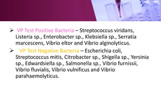  VP Test Positive Bacteria – Streptococcus viridans,
Listeria sp., Enterobacter sp., Klebsiella sp., Serratia
marcescens, Vibrio eltor and Vibrio alginolyticus.
 VP Test Negative Bacteria – Escherichia coli,
Streptococcus mitis, Citrobacter sp., Shigella sp., Yersinia
sp., Edwardsiella sp., Salmonella sp., Vibrio furnissii,
Vibrio fluvialis, Vibrio vulnificus and Vibrio
parahaemolyticus.
 