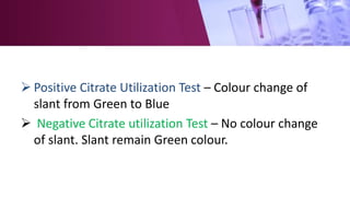  Positive Citrate Utilization Test – Colour change of
slant from Green to Blue
 Negative Citrate utilization Test – No colour change
of slant. Slant remain Green colour.
 