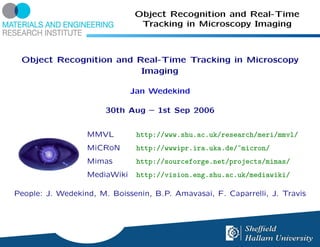 Object Recognition and Real-Time
                               Tracking in Microscopy Imaging



 Object Recognition and Real-Time Tracking in Microscopy
                         Imaging

                              Jan Wedekind

                       30th Aug – 1st Sep 2006


                  MMVL         http://www.shu.ac.uk/research/meri/mmvl/
                  MiCRoN       http://wwwipr.ira.uka.de/~micron/
                  Mimas        http://sourceforge.net/projects/mimas/
                  MediaWiki    http://vision.eng.shu.ac.uk/mediawiki/

People: J. Wedekind, M. Boissenin, B.P. Amavasai, F. Caparrelli, J. Travis
 