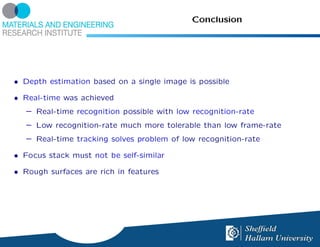 Conclusion




• Depth estimation based on a single image is possible

• Real-time was achieved
   – Real-time recognition possible with low recognition-rate
   – Low recognition-rate much more tolerable than low frame-rate
   – Real-time tracking solves problem of low recognition-rate

• Focus stack must not be self-similar

• Rough surfaces are rich in features
 