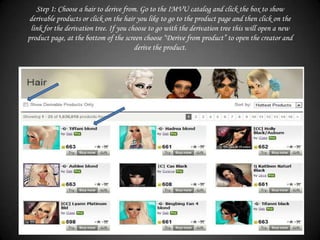 Step 1: Choose a hair to derive from. Go to the IMVU catalog and click the box to show
 derivable products or click on the hair you like to go to the product page and then click on the
 link for the derivation tree. If you choose to go with the derivation tree this will open a new
product page, at the bottom of the screen choose “Derive from product” to open the creator and
                                        derive the product.
 