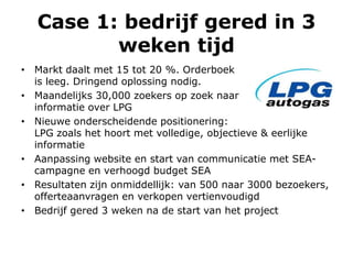Case 1: bedrijf gered in 3
weken tijd
• Markt daalt met 15 tot 20 %. Orderboek
is leeg. Dringend oplossing nodig.
• Maandelijks 30,000 zoekers op zoek naar
informatie over LPG
• Nieuwe onderscheidende positionering:
LPG zoals het hoort met volledige, objectieve & eerlijke
informatie
• Aanpassing website en start van communicatie met SEA-
campagne en verhoogd budget SEA
• Resultaten zijn onmiddellijk: van 500 naar 3000 bezoekers,
offerteaanvragen en verkopen vertienvoudigd
• Bedrijf gered 3 weken na de start van het project
 