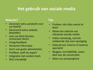 Het gebruik van sociale media
Waarom?
• Genereer extra aandacht voor
uw bedrijf
• Genereerd extra website
bezoekers
• Leer uw klant kennen,
converseer direct
• Vraag feedback
• Verzamel informatie
• Vorm van gratis advertenties
• Profileer uzelf als expert
• Integratie met andere tools
• SEO-vriendelijk
Tips
• Probeer niet alles overal te
doen
• Maak een selectie van
relevante sociale media
• Indien aanwezig, voorzie
voldoende tijd voor opvolging
• Gebruik een interne of externe
specialist
• Reageer onmiddellijk, neem
deel aan de conversatie
• Meet uw aanwezigheid
 