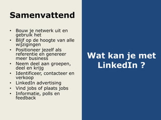 Samenvattend
• Bouw je netwerk uit en
gebruik het
• Blijf op de hoogte van alle
wijzigingen
• Positioneer jezelf als
referentie en genereer
meer business
• Neem deel aan groepen,
deel en krijg
• Identificeer, contacteer en
verkoop
• LinkedIn advertising
• Vind jobs of plaats jobs
• Informatie, polls en
feedback
Wat kan je met
LinkedIn ?
 