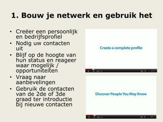 1. Bouw je netwerk en gebruik het
• Creëer een persoonlijk
en bedrijfsprofiel
• Nodig uw contacten
uit
• Blijf op de hoogte van
hun status en reageer
waar mogelijk /
opportuniteiten
• Vraag naar
aanbevelingen
• Gebruik de contacten
van de 2de of 3de
graad ter introductie
bij nieuwe contacten
 