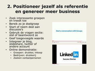 2. Positioneer jezelf als referentie
en genereer meer business
• Zoek interessante groepen
en treedt toe
• Bereik zo je doelgroep
• Start of neem deel aan
discussie‟s
• Gebruik de vragen sectie:
stel of beantwoord ze
• Geef toegevoegde waarde
• Integreer je blog,
slideshare, twitter of
andere account
• Online demonstratie:
• Groepen: drukker, inkoop
• Bedrijven: drukkerij
• Zoeken contactpersonen
 