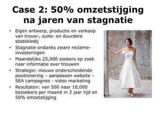 Case 2: 50% omzetstijging
na jaren van stagnatie
• Eigen ontwerp, productie en verkoop
van trouw-, suite- en duurdere
stadskledij
• Stagnatie ondanks zware reclame-
investeringen
• Maandelijks 25,000 zoekers op zoek
naar informatie over trouwen
• Strategie: nieuwe onderscheidende
positionering – aanpassen website –
SEA campagnes - video marketing
• Resultaten: van 500 naar 10,000
bezoekers per maand in 2 jaar tijd en
50% omzetstijging
 