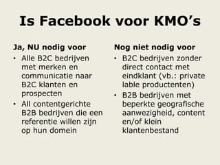 Ja, NU nodig voor
• Alle B2C bedrijven
met merken en
communicatie naar
B2C klanten en
prospecten
• All contentgerichte
B2B bedrijven die een
referentie willen zijn
op hun domein
• B2C bedrijven zonder
direct contact met
eindklant (vb.: private
lable productenten)
• B2B bedrijven met
beperkte geografische
aanwezigheid, content
en/of klein
klantenbestand
Is Facebook voor KMO’s
Nog niet nodig voor
 
