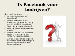 Is Facebook voor
bedrijven?
Stel uzelf de vraag
• Is mijn doelgroep op
Facebook?
• Welke incentive en/of
toegevoegde waarde kan je
geven om fans te creëren?
• Wat zijn je doelstellingen?
• Hoe zal je deze bereiken en
meten?
• Welke content zal u leveren?
• Heeft u iemand om dit
allemaal te coördineren?
• Zorg dat je onmiddellijk op
Facebook bent wanneer je al
deze vragen positief kan
beantwoorden
 
