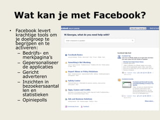 Wat kan je met Facebook?
• Facebook levert
krachtige tools om
je doelgroep te
begrijpen en te
activeren:
– Bedrijfs- en
merkpagina‟s
– Gepersonaliseer
de applicaties
– Gericht
adverteren
– Inzichten in
bezoekersaantal
len en
statistieken
– Opiniepolls
 