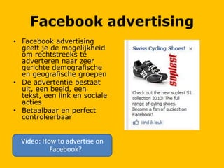 Facebook advertising
• Facebook advertising
geeft je de mogelijkheid
om rechtstreeks te
adverteren naar zeer
gerichte demografische
en geografische groepen
• De advertentie bestaat
uit, een beeld, een
tekst, een link en sociale
acties
• Betaalbaar en perfect
controleerbaar
Video: How to advertise on
Facebook?
 