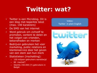 Twitter: wat?
• Twitter is een Microblog. Dit is
een blog met beperkte tekst
(max. 140 karakters)
• De SMS van het internet
• Word gebruik om zichzelf te
promoten, content te delen en
het volgen van vrienden,
bekendheden en merken
• Bedrijven gebruiken het voor
marketing, public relations en
klantenservice door het geven
van een stem aan hun merk
• Statistieken (inschatting):
– 150 miljoen gebruikers wereldwijd
– 80 inactief?
– Slechts 150.000 (?) gebruikers in
België
Video:
Twitter in plain English
 