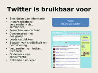 Twitter is bruikbaar voor
• Snel delen van informatie
• Instant feedback
verzamelen (vb.:
seminaries)
• Promoten van content
• Converseren met
doelgroep
• Leads ontdekken
• Bouwen van credibiliteit en
beïnvloeding
• Verzamelen van instant
feedback
• Onderzoek van
concurrentie
• Netwerken en leren
Video:
How to use Twitter
 