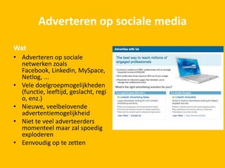 Adverteren op sociale media
Wat
• Adverteren op sociale
netwerken zoals
Facebook, Linkedin, MySpace,
Netlog, ...
• Vele doelgroepmogelijkheden
(functie, leeftijd, geslacht, regi
o, enz.)
• Nieuwe, veelbelovende
advertentiemogelijkheid
• Niet te veel adverteerders
momenteel maar zal spoedig
exploderen
• Eenvoudig op te zetten
 
