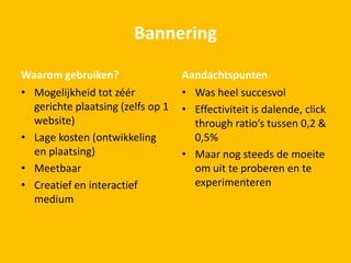 Bannering
Waarom gebruiken?
• Mogelijkheid tot zéér
gerichte plaatsing (zelfs op 1
website)
• Lage kosten (ontwikkeling
en plaatsing)
• Meetbaar
• Creatief en interactief
medium
Aandachtspunten
• Was heel succesvol
• Effectiviteit is dalende, click
through ratio’s tussen 0,2 &
0,5%
• Maar nog steeds de moeite
om uit te proberen en te
experimenteren
 