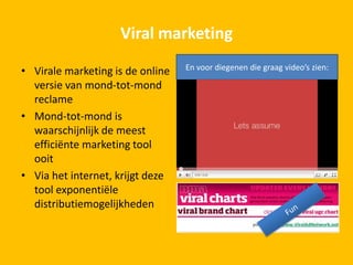 Viral marketing
• Virale marketing is de online
versie van mond-tot-mond
reclame
• Mond-tot-mond is
waarschijnlijk de meest
efficiënte marketing tool
ooit
• Via het internet, krijgt deze
tool exponentiële
distributiemogelijkheden
En voor diegenen die graag video’s zien:
 