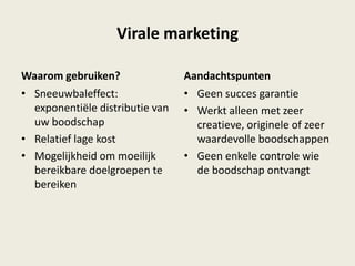 Virale marketing
Waarom gebruiken?
• Sneeuwbaleffect:
exponentiële distributie van
uw boodschap
• Relatief lage kost
• Mogelijkheid om moeilijk
bereikbare doelgroepen te
bereiken
Aandachtspunten
• Geen succes garantie
• Werkt alleen met zeer
creatieve, originele of zeer
waardevolle boodschappen
• Geen enkele controle wie
de boodschap ontvangt
 