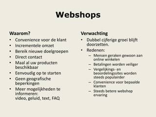 Webshops
Waarom?
• Convenience voor de klant
• Incrementele omzet
• Bereik nieuwe doelgroepen
• Direct contact
• Maal al uw producten
beschikbaar
• Eenvoudig op te starten
• Geen geografische
beperkingen
• Meer mogelijkheden te
informeren:
video, geluid, text, FAQ
Verwachting
• Dubbel cijferige groei blijft
doorzetten.
• Redenen:
– Mensen geraken gewoon aan
online winkelen
– Betalingen worden veiliger
– Vergelijkings- en
beoordelingssites worden
steeds populairder
– Convenience voor bepaalde
klanten
– Steeds betere webshop
ervaring
 