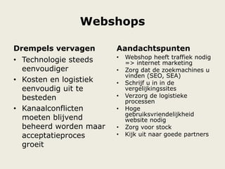 Webshops
Drempels vervagen
• Technologie steeds
eenvoudiger
• Kosten en logistiek
eenvoudig uit te
besteden
• Kanaalconflicten
moeten blijvend
beheerd worden maar
acceptatieproces
groeit
Aandachtspunten
• Webshop heeft traffiek nodig
=> internet marketing
• Zorg dat de zoekmachines u
vinden (SEO, SEA)
• Schrijf u in in de
vergelijkingssites
• Verzorg de logistieke
processen
• Hoge
gebruiksvriendelijkheid
website nodig
• Zorg voor stock
• Kijk uit naar goede partners
 