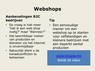 Webshops
Aanbevelingen B2C
bedrijven
• De vraag is niet meer
„heb ik een web shop
nodig?‟ maar „Wanneer?‟
• Het beschikbaar maken
van producten en
diensten via het internet
is onvermijdbaar
• Natuurlijk dient u de
kanaalconflicten te
beheersen
Tip
• Een eenvoudige
manier om een
webshop op te starten
voor zelfstandigen en
kleinere bedrijven met
een beperkt aantal
producten
• Begin te verkopen
binnen de 60
seconden:
www.tinypay.me
Bekijk de video
 