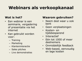 Webinars als verkoopkanaal
Wat is het?
• Een webinar is een
seminarie, vergadering
of presentatie via het
internet
• Kan gebruikt worden
voor:
– Training
– Marketing
– Klanteninteractie
– Sales pitches
– Live demonstraties
Waarom gebruiken?
• Neem deel waar u ook
bent
• Geen verplaatsingen
• Kosten- en
tijdsbesparend
• Interactief
• Eén tot 1000 of meer
deelnemers
• Onmiddellijk feedback
• Web-based, eenvoudig
en lage kosten
 