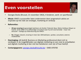 Even voorstellen
• Georges Dockx (Brussel, 21 november 1963), 4 kinderen, werk- en sportfanaat
• Missie: KMO’s succesvoller laten ondernemen door pragmatisch advies en
inspiratie op het vlak van strategie, marketing en verkoop
• Referenties:
– 20 jaar ervaring bij gevestigde bedrijven als Henkel, Polaroid, Base, Metro Goldwyn Mayer en
Scarlet. Sinds 2006 is hij zelfstandige consultant waar hij zich voornamelijk – maar niet
exclusief – toelegt op ondersteuning van KMO’s
– Nu: blogger, docent, ervaring in meer dan 100 bedrijven, spreker, consultant, externe
medewerker
• Overtuiging: elk bedrijf, Business en Marketing professional dient zich te
verdiepen in de mogelijkheden van digitale marketing en een visie te ontwikkelen
wat digitale marketing al dan niet kan betekenen voor zijn of haar bedrijf.
• Contactgegevens: georges.dockx@resulto.be – 0485 878700
 