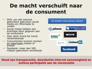 De macht verschuift naar
de consument
• 50% van alle internet
gebruikers gebruiken social
media om informatie te
vinden
• Social media hebben een
krachtige stem gegeven aan
de consument
• Zeer sterk mond tot mond
reclamekanaal
• Consumenten kunnen merken
en regeringen maken of
breken
• Facebook: meer dan 500
miljoen gebruikers wereldwijd
DE KOMST VAN SOCIAL MEDIA
Nood aan transparantie, doordachte internet aanwezigheid en
actieve participatie aan de conversatie
 