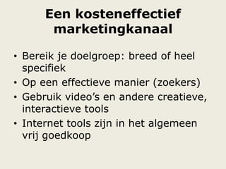 Een kosteneffectief
marketingkanaal
• Bereik je doelgroep: breed of heel
specifiek
• Op een effectieve manier (zoekers)
• Gebruik video‟s en andere creatieve,
interactieve tools
• Internet tools zijn in het algemeen
vrij goedkoop
 
