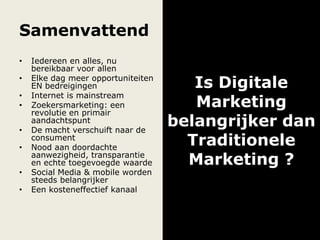 Samenvattend
• Iedereen en alles, nu
bereikbaar voor allen
• Elke dag meer opportuniteiten
EN bedreigingen
• Internet is mainstream
• Zoekersmarketing: een
revolutie en primair
aandachtspunt
• De macht verschuift naar de
consument
• Nood aan doordachte
aanwezigheid, transparantie
en echte toegevoegde waarde
• Social Media & mobile worden
steeds belangrijker
• Een kosteneffectief kanaal
Is Digitale
Marketing
belangrijker dan
Traditionele
Marketing ?
 