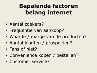 Bepalende factoren
belang internet
• Aantal zoekers?
• Frequentie van aankoop?
• Waarde / marge van de producten?
• Aantal klanten / prospecten?
• Fans of niet?
• Convenience kopen / bestellen?
• Customer service?
 