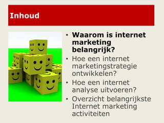 Inhoud
• Waarom is internet
marketing
belangrijk?
• Hoe een internet
marketingstrategie
ontwikkelen?
• Hoe een internet
analyse uitvoeren?
• Overzicht belangrijkste
Internet marketing
activiteiten
 