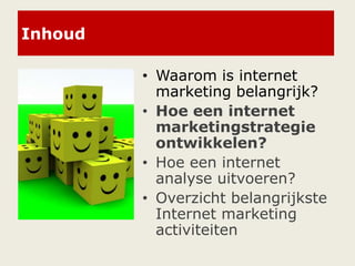 Inhoud
• Waarom is internet
marketing belangrijk?
• Hoe een internet
marketingstrategie
ontwikkelen?
• Hoe een internet
analyse uitvoeren?
• Overzicht belangrijkste
Internet marketing
activiteiten
 