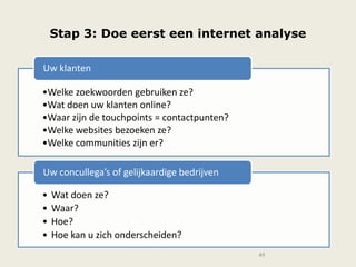 Stap 3: Doe eerst een internet analyse
49
•Welke zoekwoorden gebruiken ze?
•Wat doen uw klanten online?
•Waar zijn de touchpoints = contactpunten?
•Welke websites bezoeken ze?
•Welke communities zijn er?
Uw klanten
• Wat doen ze?
• Waar?
• Hoe?
• Hoe kan u zich onderscheiden?
Uw concullega’s of gelijkaardige bedrijven
 