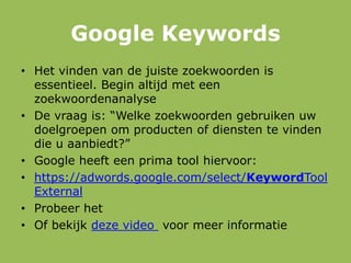 Google Keywords
• Het vinden van de juiste zoekwoorden is
essentieel. Begin altijd met een
zoekwoordenanalyse
• De vraag is: “Welke zoekwoorden gebruiken uw
doelgroepen om producten of diensten te vinden
die u aanbiedt?”
• Google heeft een prima tool hiervoor:
• https://adwords.google.com/select/KeywordTool
External
• Probeer het
• Of bekijk deze video voor meer informatie
 