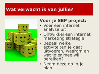 Wat verwacht ik van jullie?
Voor je SBP project:
• Voer een internet
analyse uit
• Ontwikkel een internet
marketing strategie
• Bepaal welke
activiteiten je gaat
uitvoeren, waarom en
wat je er mee wil
bereiken?
• Neem deze op in je
plan
 