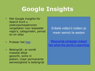 Google Insights
• Met Google Insights for
Search kunt u
zoekvolumepatronen
vergelijken voor bepaalde
regio's, categorieën, period
en en sites
• Probeer het hier
• Belangrijk: er wordt
meestal altijd
gezocht, soms in
pieken, maar permanente
aanwezigheid is belangrijk
Enkele video’s indien je
meer wenst te weten
Measuring campaign impact
See what the world is searching
 