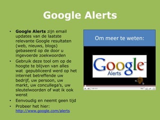 Google Alerts
• Google Alerts zijn email
updates van de laatste
relevante Google resultaten
(web, nieuws, blogs)
gebaseerd op de door u
ingevoerde zoekwoorden
• Gebruik deze tool om op de
hoogte te blijven van alles
wat gepubliceerd werd op het
internet betreffende uw
bedrijf, uw persoon, uw
markt, uw concullega‟s, uw
sleutelwoorden of wat ik ook
wenst
• Eenvoudig en neemt geen tijd
• Probeer het hier:
http://www.google.com/alerts
Om meer te weten:
 