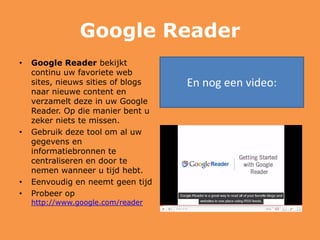 Google Reader
• Google Reader bekijkt
continu uw favoriete web
sites, nieuws sities of blogs
naar nieuwe content en
verzamelt deze in uw Google
Reader. Op die manier bent u
zeker niets te missen.
• Gebruik deze tool om al uw
gegevens en
informatiebronnen te
centraliseren en door te
nemen wanneer u tijd hebt.
• Eenvoudig en neemt geen tijd
• Probeer op
http://www.google.com/reader
En nog een video:
 