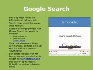 Google Search
• Elke dag meer kennis en
informatie op het internet
• Steeds meer resultaten en niet
altijd relevant
• Gebruik de mogelijkheden van
Google Search om verder te
verfijnen:
– Advanced search
– Search options
– “Cheat” pagina
• Zoek naar discussies, blogs,
communities, portalen en maak
een lijst met interessante
„touchpoints‟
• Een eerste indicatie van het
belang van een website kan je
krijgen op www.statbrain.com
• Doe dit ook op Facebook,
LinkedIn en andere relevante
media
Demo-video
 