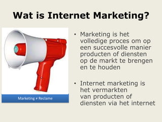 Wat is Internet Marketing?
Marketing ≠ Reclame
• Marketing is het
volledige proces om op
een succesvolle manier
producten of diensten
op de markt te brengen
en te houden
• Internet marketing is
het vermarkten
van producten of
diensten via het internet
 