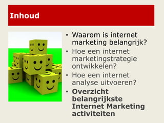 Inhoud
• Waarom is internet
marketing belangrijk?
• Hoe een internet
marketingstrategie
ontwikkelen?
• Hoe een internet
analyse uitvoeren?
• Overzicht
belangrijkste
Internet Marketing
activiteiten
 