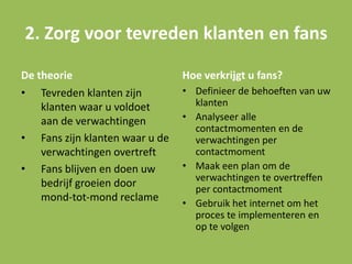 De theorie
• Tevreden klanten zijn
klanten waar u voldoet
aan de verwachtingen
• Fans zijn klanten waar u de
verwachtingen overtreft
• Fans blijven en doen uw
bedrijf groeien door
mond-tot-mond reclame
Hoe verkrijgt u fans?
• Definieer de behoeften van uw
klanten
• Analyseer alle
contactmomenten en de
verwachtingen per
contactmoment
• Maak een plan om de
verwachtingen te overtreffen
per contactmoment
• Gebruik het internet om het
proces te implementeren en
op te volgen
2. Zorg voor tevreden klanten en fans
 