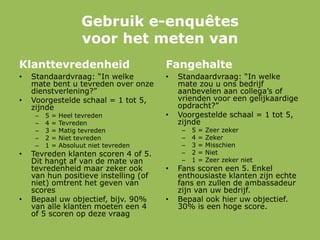 Gebruik e-enquêtes
voor het meten van
Klanttevredenheid
• Standaardvraag: “In welke
mate bent u tevreden over onze
dienstverlening?”
• Voorgestelde schaal = 1 tot 5,
zijnde
– 5 = Heel tevreden
– 4 = Tevreden
– 3 = Matig tevreden
– 2 = Niet tevreden
– 1 = Absoluut niet tevreden
• Tevreden klanten scoren 4 of 5.
Dit hangt af van de mate van
tevredenheid maar zeker ook
van hun positieve instelling (of
niet) omtrent het geven van
scores
• Bepaal uw objectief, bijv. 90%
van alle klanten moeten een 4
of 5 scoren op deze vraag
Fangehalte
• Standaardvraag: “In welke
mate zou u ons bedrijf
aanbevelen aan collega‟s of
vrienden voor een gelijkaardige
opdracht?”
• Voorgestelde schaal = 1 tot 5,
zijnde
– 5 = Zeer zeker
– 4 = Zeker
– 3 = Misschien
– 2 = Niet
– 1 = Zeer zeker niet
• Fans scoren een 5. Enkel
enthousiaste klanten zijn echte
fans en zullen de ambassadeur
zijn van uw bedrijf.
• Bepaal ook hier uw objectief.
30% is een hoge score.
 