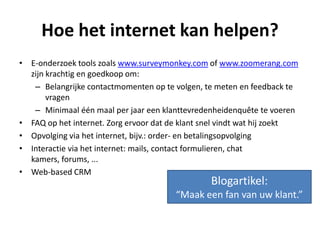 Hoe het internet kan helpen?
• E-onderzoek tools zoals www.surveymonkey.com of www.zoomerang.com
zijn krachtig en goedkoop om:
– Belangrijke contactmomenten op te volgen, te meten en feedback te
vragen
– Minimaal één maal per jaar een klanttevredenheidenquête te voeren
• FAQ op het internet. Zorg ervoor dat de klant snel vindt wat hij zoekt
• Opvolging via het internet, bijv.: order- en betalingsopvolging
• Interactie via het internet: mails, contact formulieren, chat
kamers, forums, ...
• Web-based CRM
Blogartikel:
“Maak een fan van uw klant.”
 