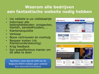 Waarom alle bedrijven
een fantastische website nodig hebben
• Uw website is uw visitekaartje
• Informeer alle
belanghebbenden: prospecten,
klanten, aandeelhouders, …
• Klantenacquisitie
• Verkoop
• Bouw vertrouwen en overtuig
• Bespaar kosten (vb.
Klantenondersteuning)
• Krijg feedback
• Een kosteffectieve manier om
dit alles te doen
Nochtans: meer dan de helft van de
Belgische KMO’s hebben geen website
Bron: www.ondernementoday.be
 